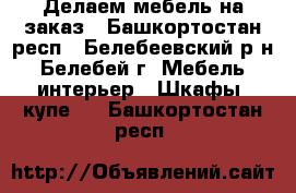 Делаем мебель на заказ - Башкортостан респ., Белебеевский р-н, Белебей г. Мебель, интерьер » Шкафы, купе   . Башкортостан респ.